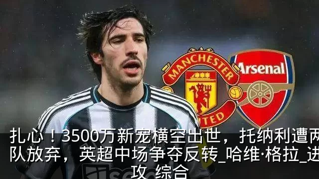扎心！3500万新宠横空出世，托纳利遭两队放弃，英超中场争夺反转_哈维·格拉_进攻_综合