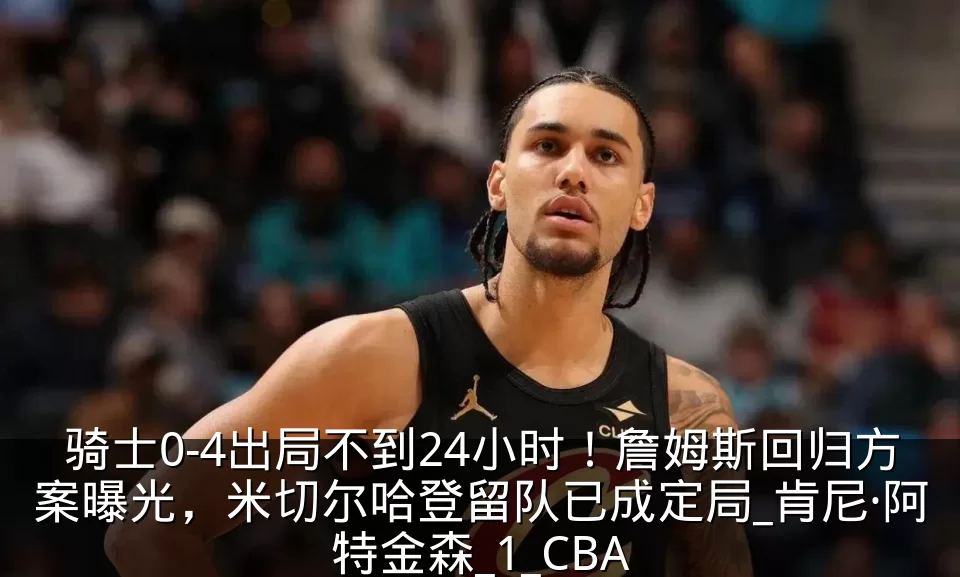 骑士0-4出局不到24小时！詹姆斯回归方案曝光，米切尔哈登留队已成定局_肯尼·阿特金森_1_CBA