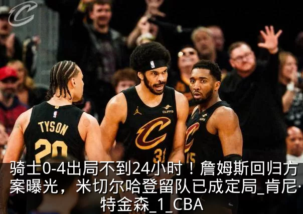 骑士0-4出局不到24小时！詹姆斯回归方案曝光，米切尔哈登留队已成定局_肯尼·阿特金森_1_CBA