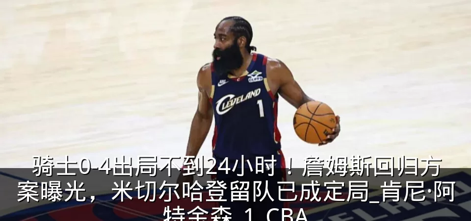 骑士0-4出局不到24小时！詹姆斯回归方案曝光，米切尔哈登留队已成定局_肯尼·阿特金森_1_CBA