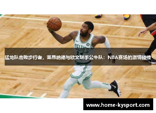 猛龙队击败步行者，莱昂纳德与欧文联手公牛队：NBA赛场的激情碰撞