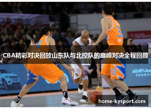 CBA精彩对决回放山东队与北控队的巅峰对决全程回顾